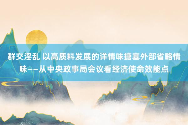 群交淫乱 以高质料发展的详情味搪塞外部省略情味——从中央政事局会议看经济使命效能点