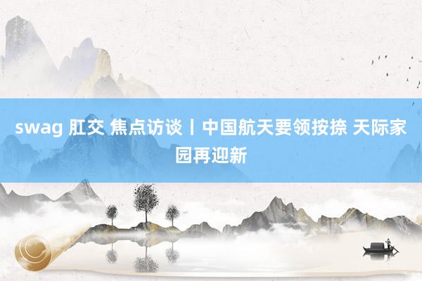 swag 肛交 焦点访谈丨中国航天要领按捺 天际家园再迎新