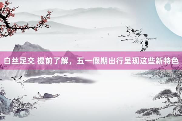 白丝足交 提前了解，五一假期出行呈现这些新特色