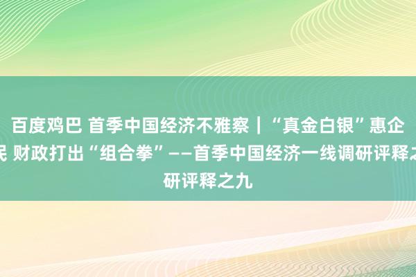 百度鸡巴 首季中国经济不雅察｜“真金白银”惠企利民 财政打出“组合拳”——首季中国经济一线调研评释之九