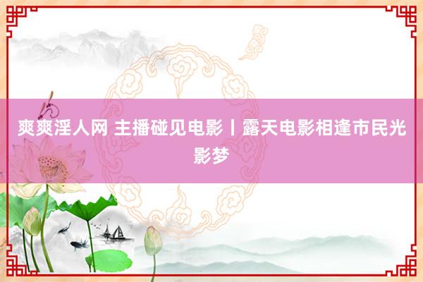 爽爽淫人网 主播碰见电影丨露天电影相逢市民光影梦