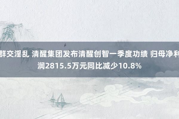 群交淫乱 清醒集团发布清醒创智一季度功绩 归母净利润2815.5万元同比减少10.8%