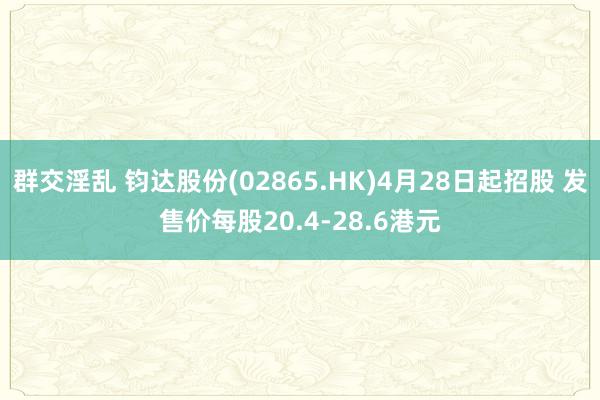 群交淫乱 钧达股份(02865.HK)4月28日起招股 发售价每股20.4-28.6港元