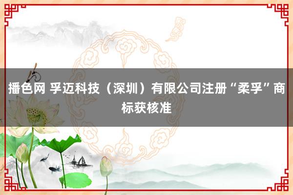 播色网 孚迈科技（深圳）有限公司注册“柔孚”商标获核准