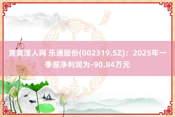 爽爽淫人网 乐通股份(002319.SZ)：2025年一季报净利润为-90.84万元