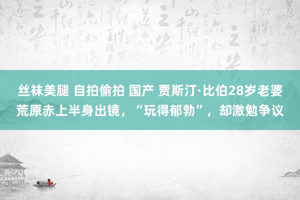 丝袜美腿 自拍偷拍 国产 贾斯汀·比伯28岁老婆荒原赤上半身出镜，“玩得郁勃”，却激勉争议