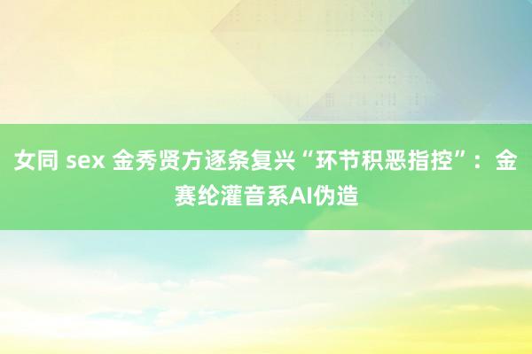 女同 sex 金秀贤方逐条复兴“环节积恶指控”：金赛纶灌音系AI伪造