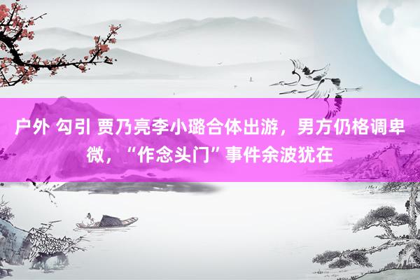 户外 勾引 贾乃亮李小璐合体出游，男方仍格调卑微，“作念头门”事件余波犹在