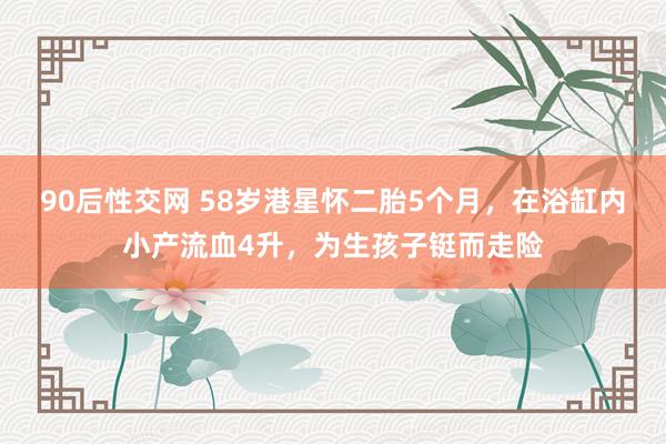 90后性交网 58岁港星怀二胎5个月，在浴缸内小产流血4升，为生孩子铤而走险