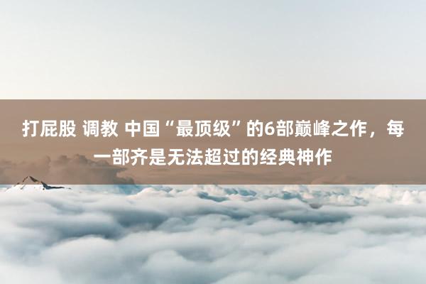 打屁股 调教 中国“最顶级”的6部巅峰之作，每一部齐是无法超过的经典神作