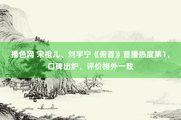 播色网 宋祖儿、刘宇宁《俯首》首播热度第1，口碑出炉，评价格外一致