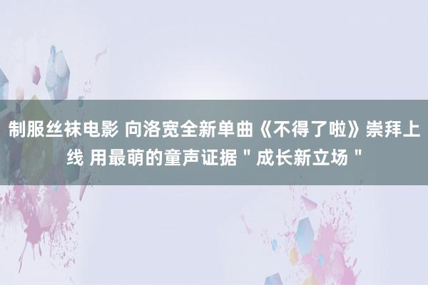 制服丝袜电影 向洛宽全新单曲《不得了啦》崇拜上线 用最萌的童声证据＂成长新立场＂