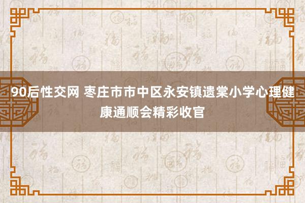 90后性交网 枣庄市市中区永安镇遗棠小学心理健康通顺会精彩收官