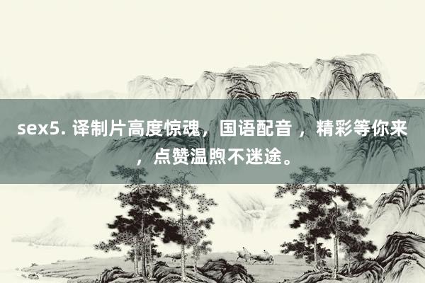 sex5. 译制片高度惊魂，国语配音 ，精彩等你来，点赞温煦不迷途。