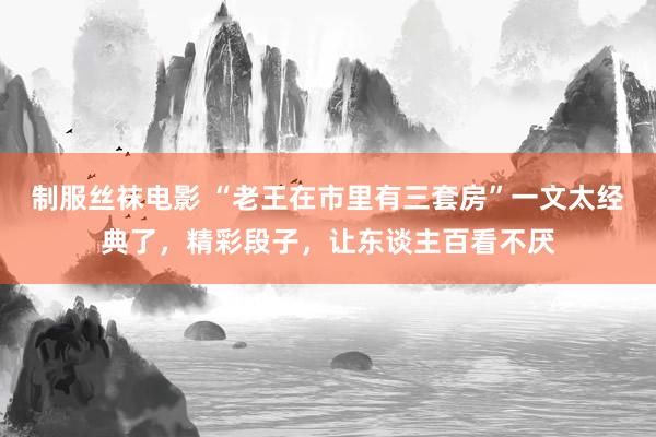 制服丝袜电影 “老王在市里有三套房”一文太经典了，精彩段子，让东谈主百看不厌
