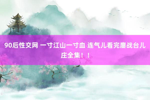 90后性交网 一寸江山一寸血 连气儿看完鏖战台儿庄全集！！