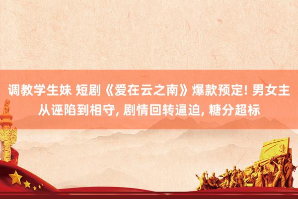 调教学生妹 短剧《爱在云之南》爆款预定! 男女主从诬陷到相守， 剧情回转逼迫， 糖分超标