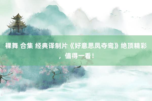 裸舞 合集 经典译制片《好意思凤夺鸾》绝顶精彩，值得一看！