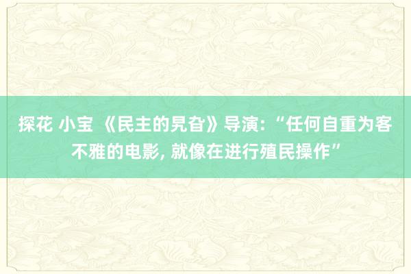 探花 小宝 《民主的旯旮》导演: “任何自重为客不雅的电影， 就像在进行殖民操作”