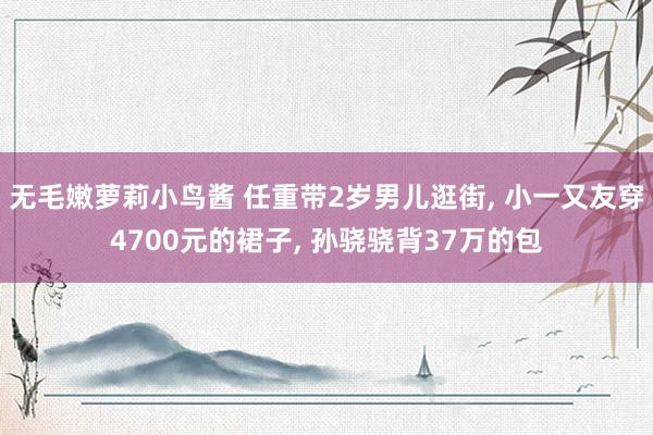 无毛嫩萝莉小鸟酱 任重带2岁男儿逛街， 小一又友穿4700元的裙子， 孙骁骁背37万的包