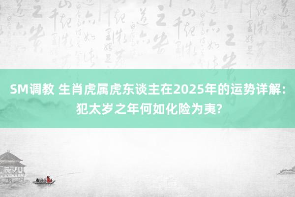 SM调教 生肖虎属虎东谈主在2025年的运势详解: 犯太岁之年何如化险为夷?
